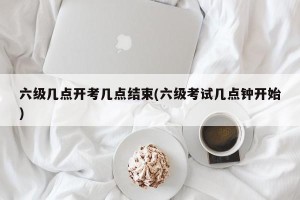 六级几点开考几点结束(六级考试几点钟开始)
