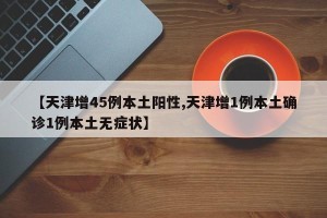 【天津增45例本土阳性,天津增1例本土确诊1例本土无症状】