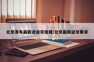 北京发布最新进返京提醒/北京最新返京要求