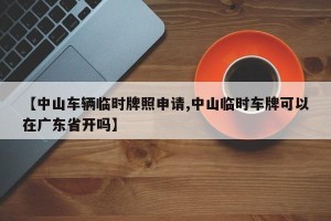 【中山车辆临时牌照申请,中山临时车牌可以在广东省开吗】