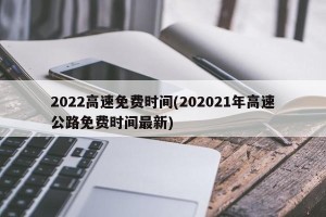 2022高速免费时间(202021年高速公路免费时间最新)