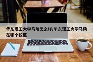 华东理工大学马院怎么样/华东理工大学马院在哪个校区