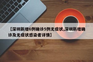 【深圳新增6例确诊5例无症状,深圳新增确诊及无症状感染者详情】