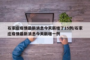 石家庄疫情最新消息今天新增了15例/石家庄疫情最新消息今天新增一例