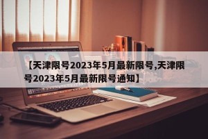 【天津限号2023年5月最新限号,天津限号2023年5月最新限号通知】