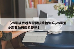 【28号以后返乡需要核酸检测吗,28号返乡需要做核酸检测吗】