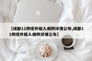 【成都11例境外输入病例详情公布,成都11例境外输入病例详情公布】